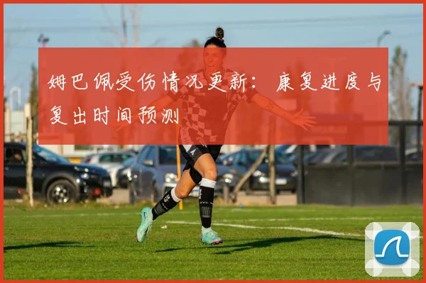姆巴佩受伤情况更新：康复进度与复出时间预测