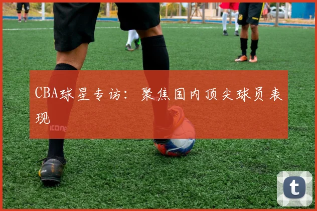 CBA球星专访：聚焦国内顶尖球员表现