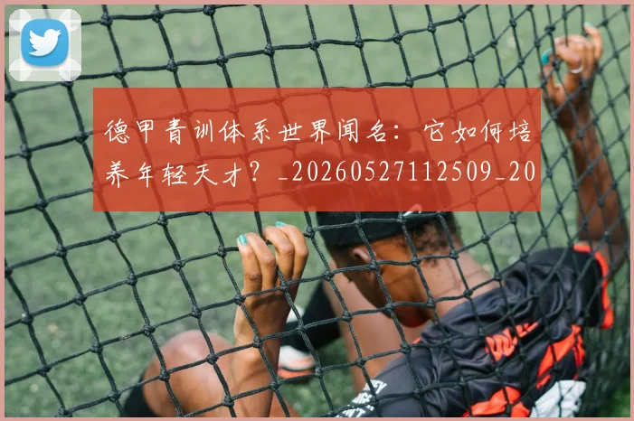 德甲青训体系世界闻名：它如何培养年轻天才？_20260527112509_20260609192059