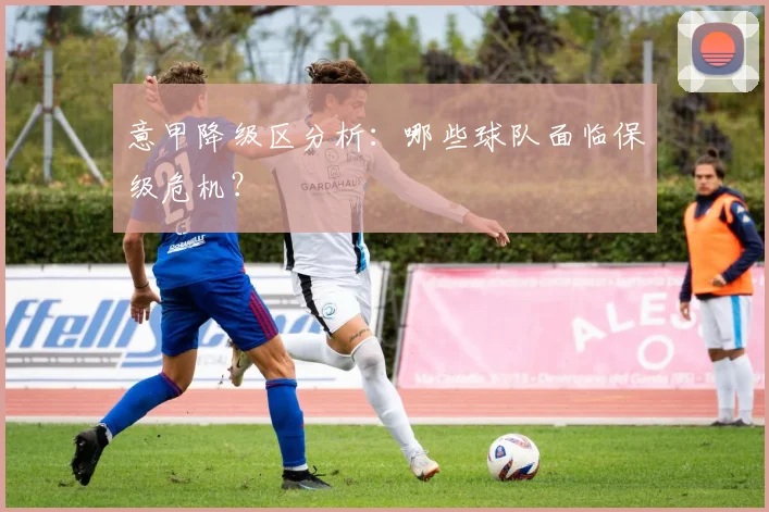 意甲降级区分析：哪些球队面临保级危机？