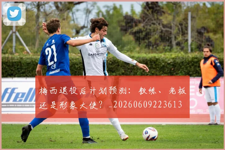 梅西退役后计划预测：教练、老板还是形象大使？_20260609223613